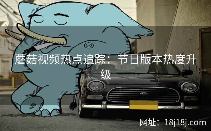 蘑菇视频热点追踪：节日版本热度升级