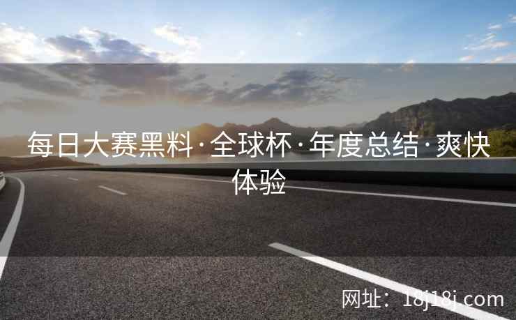 每日大赛黑料·全球杯·年度总结·爽快体验