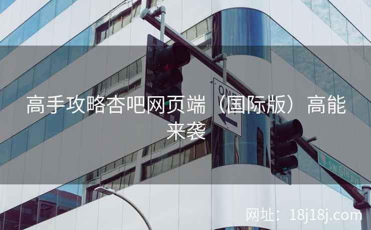 高手攻略杏吧网页端（国际版）高能来袭