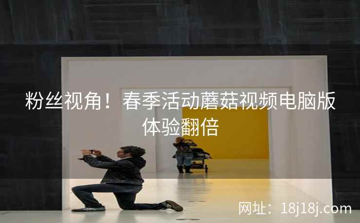 粉丝视角！春季活动蘑菇视频电脑版体验翻倍