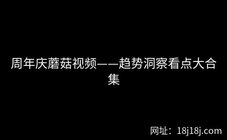周年庆蘑菇视频——趋势洞察看点大合集