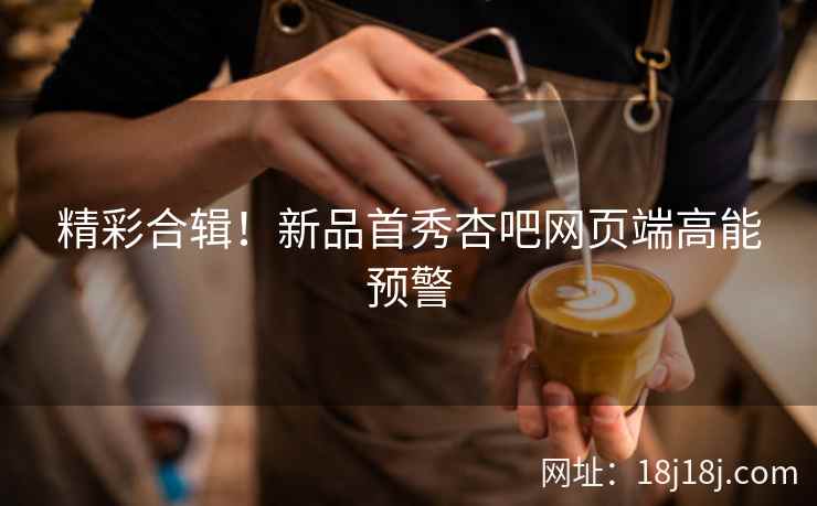 精彩合辑！新品首秀杏吧网页端高能预警