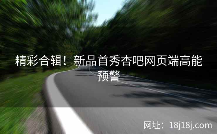 精彩合辑！新品首秀杏吧网页端高能预警