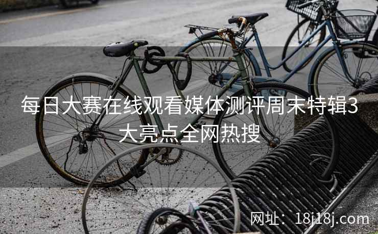 每日大赛在线观看媒体测评周末特辑3大亮点全网热搜  第2张