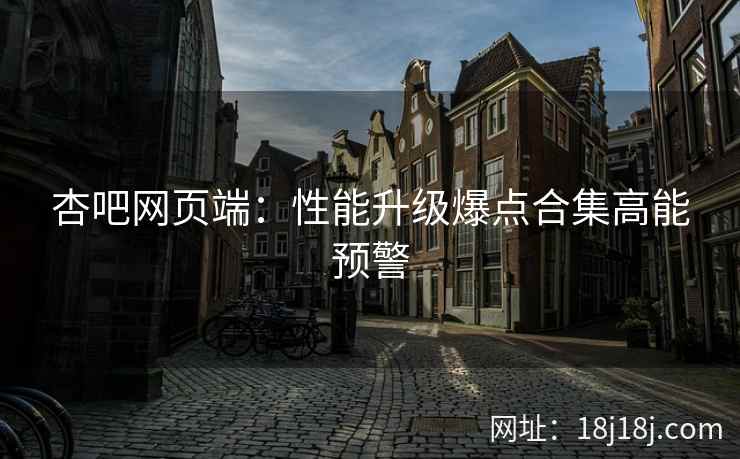 杏吧网页端：性能升级爆点合集高能预警