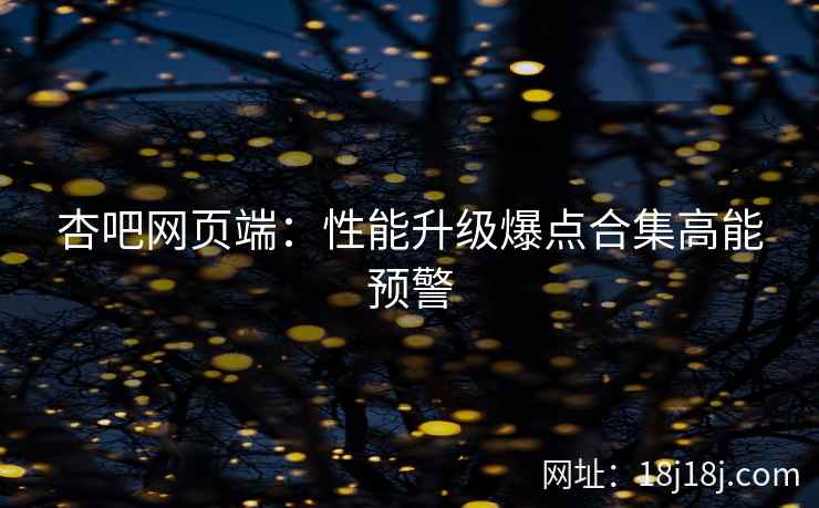 杏吧网页端：性能升级爆点合集高能预警