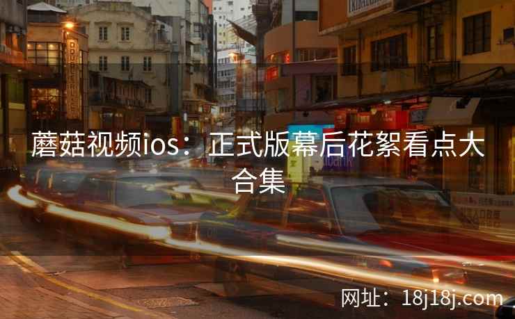 蘑菇视频ios：正式版幕后花絮看点大合集