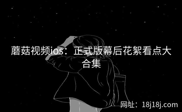 蘑菇视频ios：正式版幕后花絮看点大合集