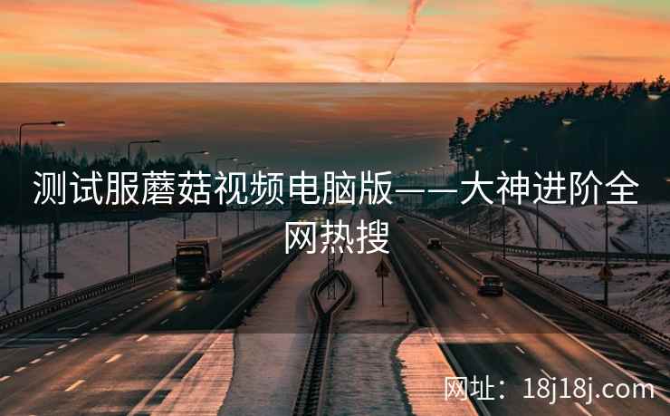 测试服蘑菇视频电脑版——大神进阶全网热搜