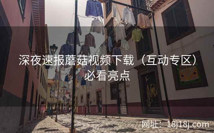 深夜速报蘑菇视频下载（互动专区）必看亮点