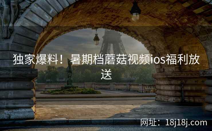 独家爆料！暑期档蘑菇视频ios福利放送  第1张