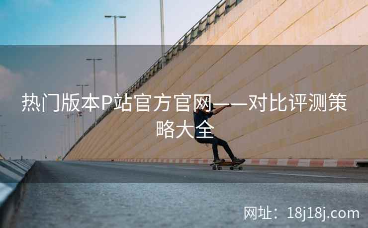 热门版本P站官方官网——对比评测策略大全  第1张