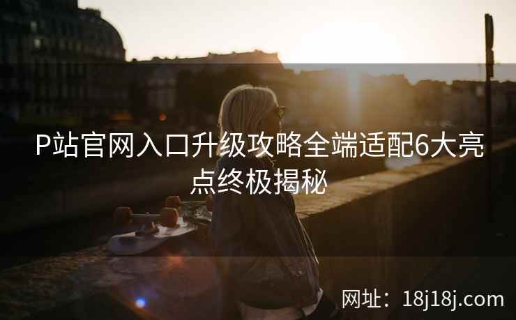 P站官网入口升级攻略全端适配6大亮点终极揭秘  第2张