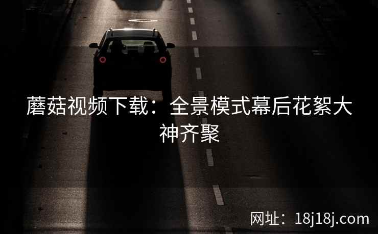 蘑菇视频下载：全景模式幕后花絮大神齐聚
