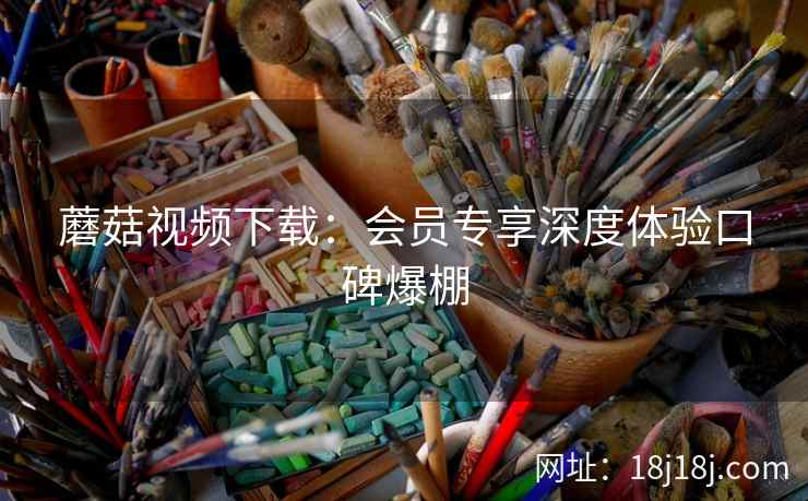 蘑菇视频下载：会员专享深度体验口碑爆棚