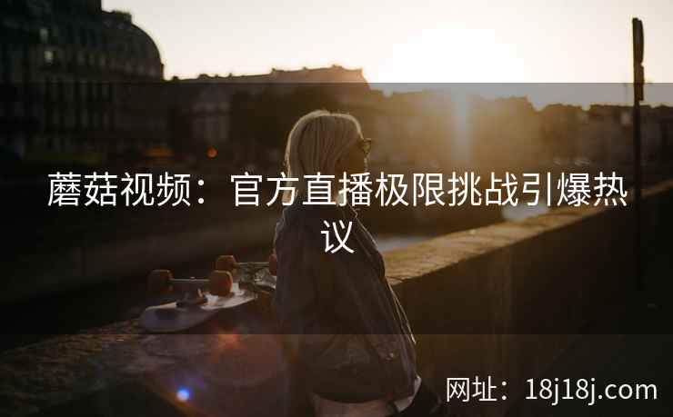 蘑菇视频：官方直播极限挑战引爆热议