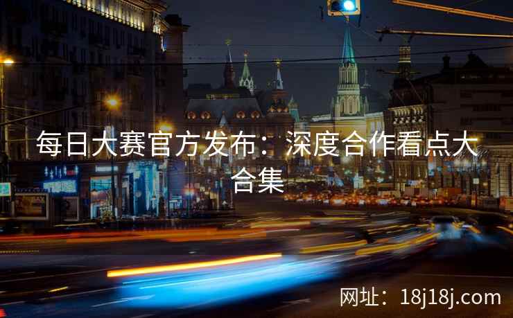 每日大赛官方发布：深度合作看点大合集