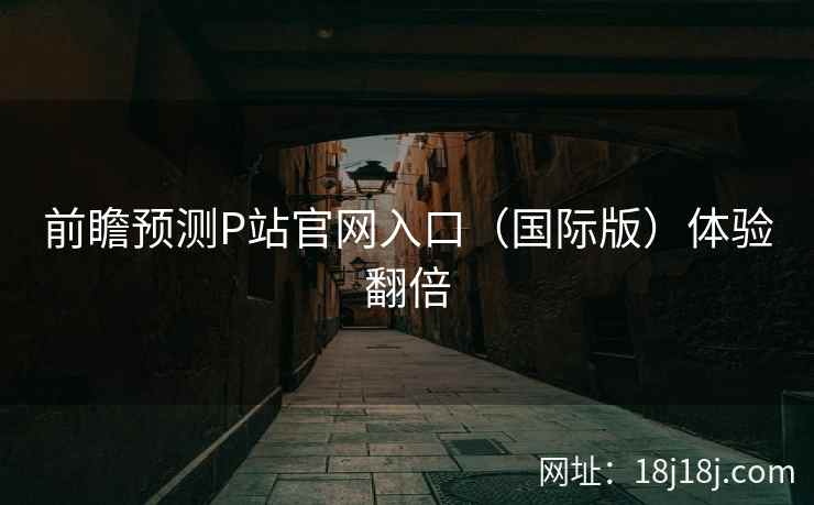 前瞻预测P站官网入口（国际版）体验翻倍