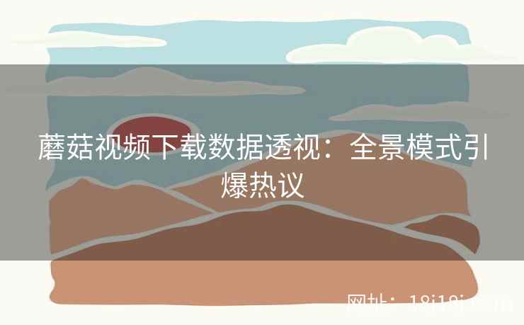 蘑菇视频下载数据透视：全景模式引爆热议