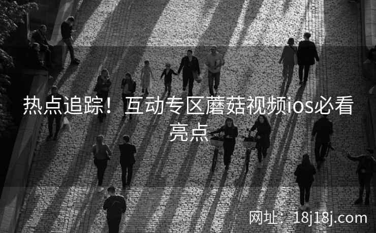 热点追踪！互动专区蘑菇视频ios必看亮点