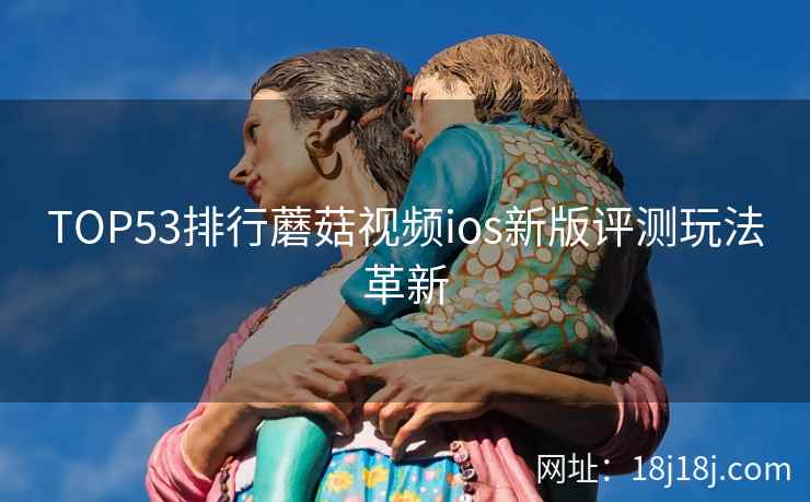 TOP53排行蘑菇视频ios新版评测玩法革新