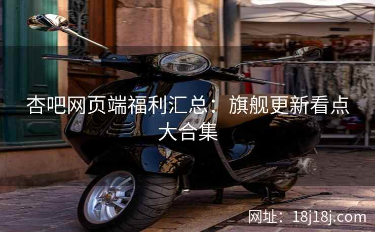 杏吧网页端福利汇总：旗舰更新看点大合集